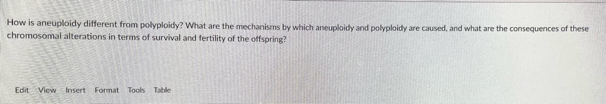 How is aneuploidy different from polyploidy? What are the mechanisms by which aneuploidy and polyploidy are caused, and what are the consequences of these
chromosomal alterations in terms of survival and fertility of the offspring?
Edit View Insert
Format
Tools Table
