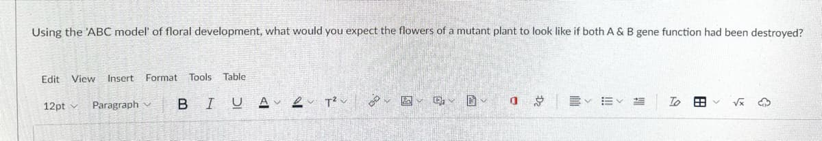 Using the 'ABC model' of floral development, what would you expect the flowers of a mutant plant to look like if both A & B gene function had been destroyed?
Edit View
Insert Format Tools
Table
12pt v
Paragraph v
BIU A
田
!!
D2
