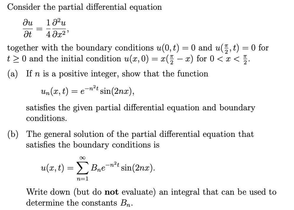 ### Partial Differential Equation Problem

Consider the partial differential equation

\[
\frac{\partial u}{\partial t} = \frac{1}{4} \frac{\partial^2 u}{\partial x^2},
\]

together with the boundary conditions \( u(0, t) = 0 \) and \( u\left(\frac{\pi}{2}, t\right) = 0 \) for \( t \geq 0 \) and the initial condition \( u(x, 0) = x\left(\frac{\pi}{2} - x\right) \) for \( 0 < x < \frac{\pi}{2} \).

#### (a) 
If \( n \) is a positive integer, show that the function

\[
u_n(x, t) = e^{-n^2 t} \sin(2nx),
\]

satisfies the given partial differential equation and boundary conditions.

#### (b) 
The general solution of the partial differential equation that satisfies the boundary conditions is

\[
u(x, t) = \sum_{n=1}^{\infty} B_n e^{-n^2 t} \sin(2nx).
\]

Write down (but do not evaluate) an integral that can be used to determine the constants \( B_n \).