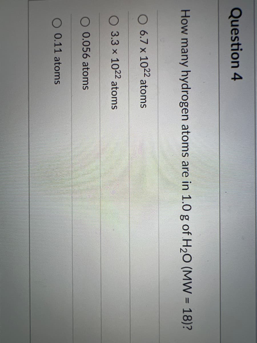 Question 4
How many hydrogen atoms are in 1.0 g of H20 (MW = 18)?
O 6.7 x 1022 atoms
3.3 x 1022 atoms
0.056 atoms
0.11 atoms
