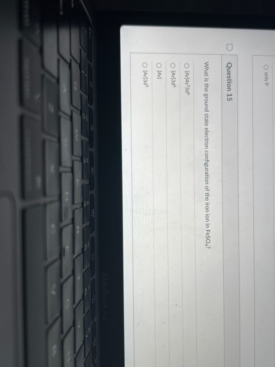 O only P
D
Question 15
What is the ground state electron configuration of the iron ion in FeSO4?
O [Ar]4s23d6
O [Ar]3d6
O [Ar]
O IAr]3d5
MacBook Air
