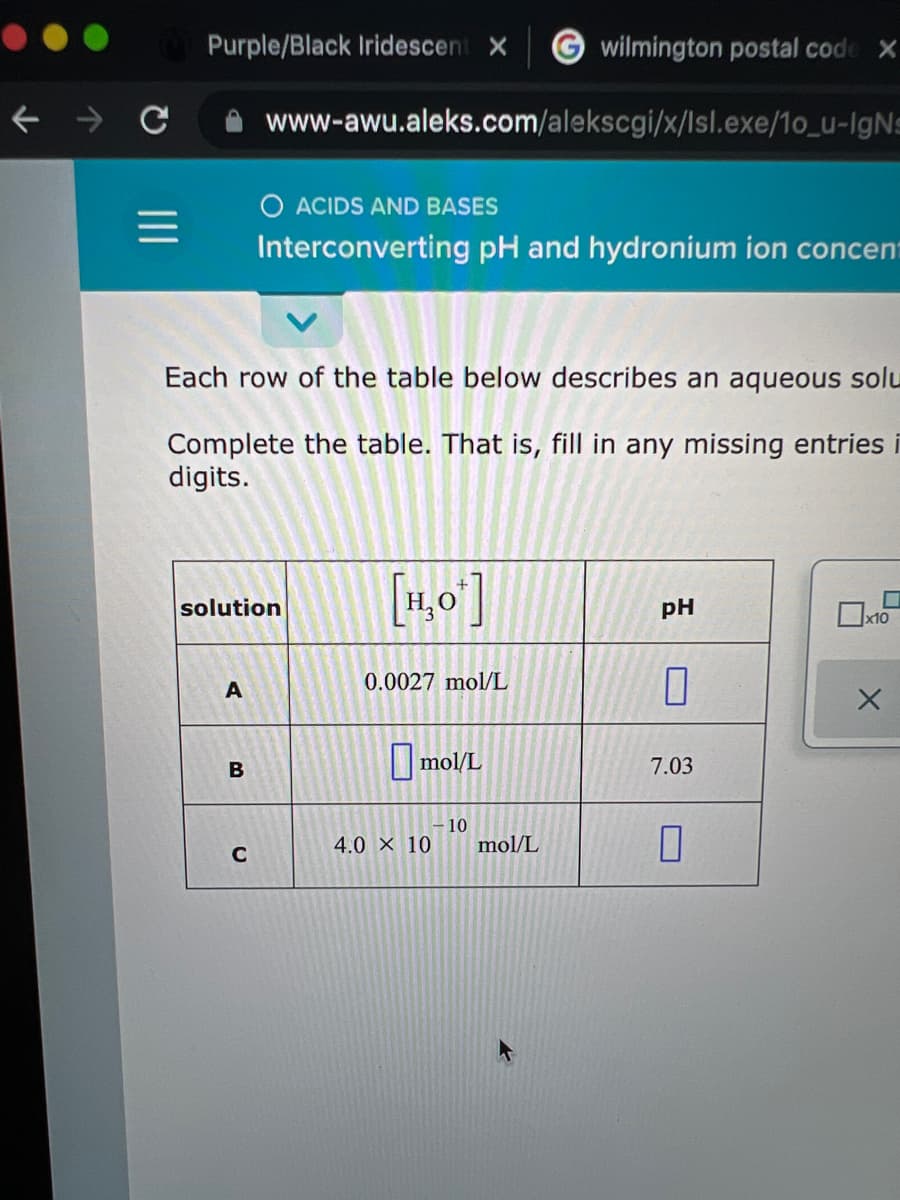 Purple/Black Iridescent X
wilmington postal code X
www-awu.aleks.com/alekscgi/x/lsl.exe/1o_u-IgNs
O ACIDS AND BASES
Interconverting pH and hydronium ion concent
Each row of the table below describes an aqueous solu
Complete the table. That is, fill in any missing entries i
digits.
[1,0']
solution
pH
x10
0.0027 mol/L
I mol/L
7.03
10
4.0 X 10
mol/L
