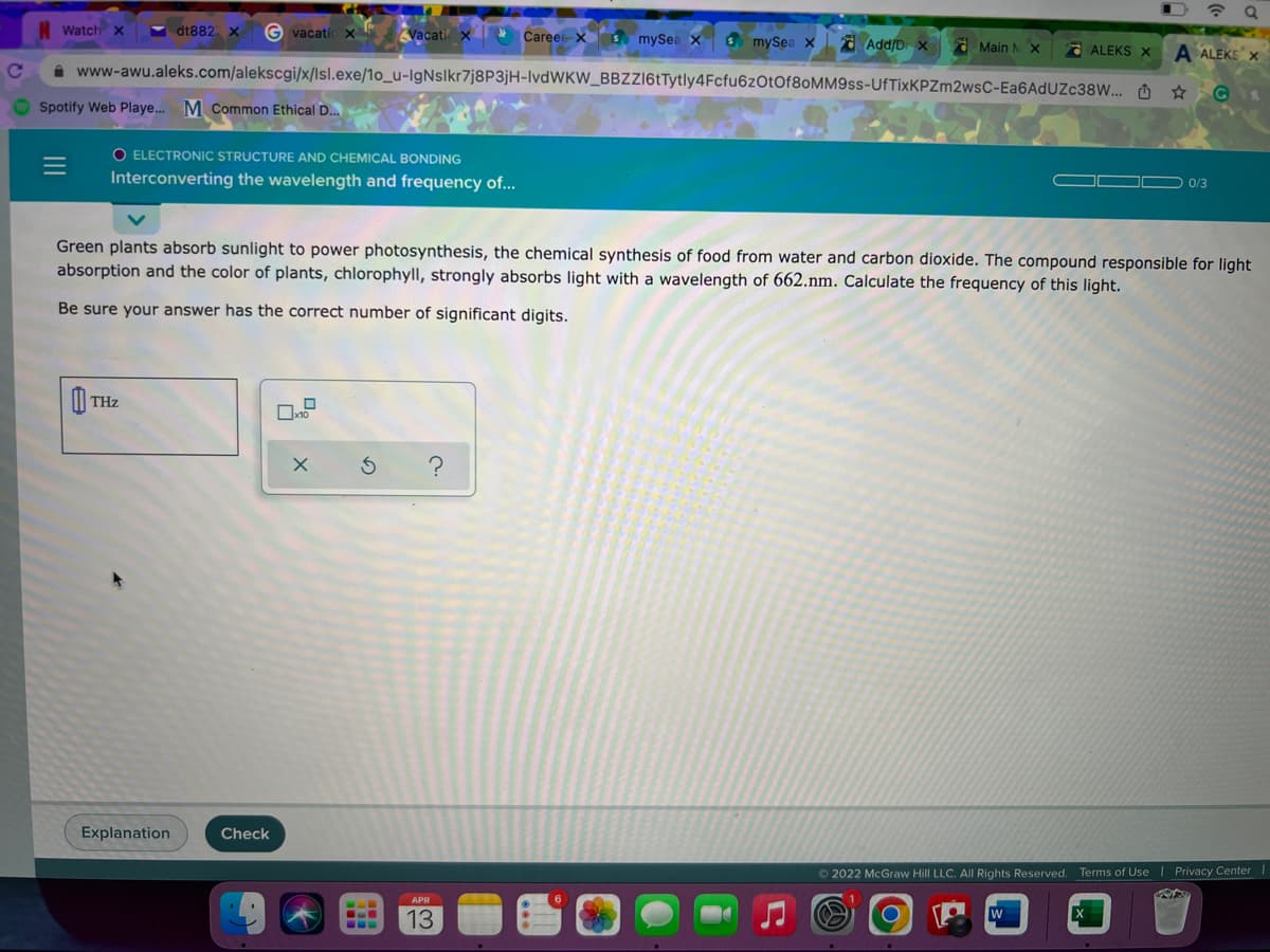 Watch x
Y dt882 x
G vacatic
Vacati x
Careerx S mySea x
S mySea x
a Add/D x Main NX
a ALEKS X
i www-awu.aleks.com/alekscgi/x/lsl.exe/1o_u-IgNslkr7j8P3jH-IvdWKW_BBZZ16tTytly4Fcfu6zOtOf80MM9ss-UfTixKPZm2wsC-Ea6AdUZc38W... O ☆
A ALEKS X
G
Spotify Web Playe... M Common Ethical D..
O ELECTRONIC STRUCTURE AND CHEMICAL BONDING
Interconverting the wavelength and frequency of...
OOD 0/3
Green plants absorb sunlight to power photosynthesis, the chemical synthesis of food from water and carbon dioxide. The compound responsible for light
absorption and the color of plants, chlorophyll, strongly absorbs light with a wavelength of 662.nm. Calculate the frequency of this light.
Be sure your answer has the correct number of significant digits.
O
THz
Explanation
Check
O 2022 McGraw Hill LLC. All Rights Reserved. Terms of Use | Privacy Center
APR
13
II
