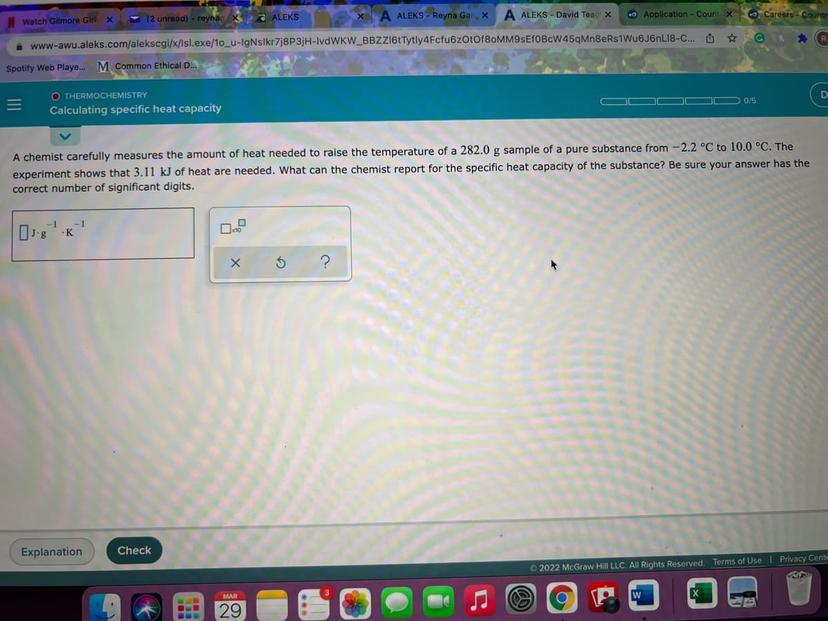 ALEKS - Reyna Gar x
A ALEKS - David Teac X
O Application - Count X
O Careers - Countr
Watch Gilmore Girl x
Y (2 unread) - reynac X ALEKS
A www-awu.aleks.com/alekscgi/x/lsl.exe/1o_u-lgNslkr7j8P3jH-IlvdWKW_BBZZI6tTytly4Fcfu6zOtOf8oMM9sEf0BcW45qMn8eRs1Wu6J6nLI8-C... O ☆ G R * R
Spotify Web Playe..
M Common Ethical D.
O THERMOCHEMISTRY
0/5
Calculating specific heat capacity
A chemist carefully measures the amount of heat needed to raise the temperature of a 282.0 g sample of a pure substance from -2.2 °C to 10.0 °C. The
experiment shows that 3.11 kJ of heat are needed. What can the chemist report for the specific heat capacity of the substance? Be sure your answer has the
correct number of significant digits.
-1
-1
·K
Explanation
Check
© 2022 McGraw Hill LLC. All Rights Reserved. Terms of Use | Privacy Cente
MAR
29
