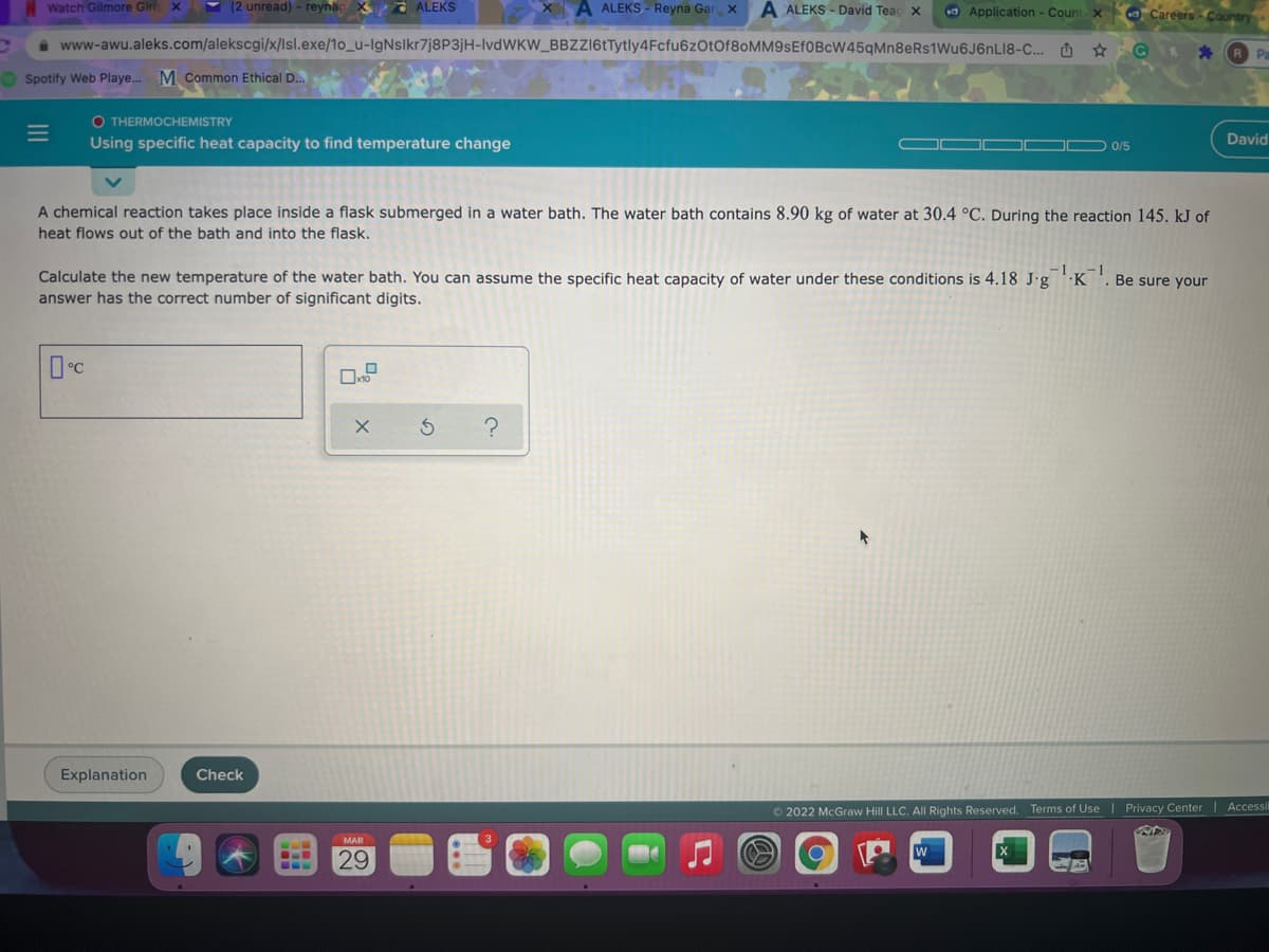 Watch Gilmore Girl x
(2 unread) - reynac
ALEKS
A ALEKS - Reyna Gar x
A ALEKS - David Teac X
O Application - Count x
O Careers - Country
a www-awu.aleks.com/alekscgi/x/lsl.exe/1o_u-IgNslkr7j8P3jH-IvdWKW_BBZZI6tTytly4Fcfu6z0tOf8oMM9sEf0BcW45qMn8eRs1Wu6J6nLI8-C.. O
O Spotify Web Playe. M Common Ethical D..
O THERMOCHEMISTRY
Using specific heat capacity to find temperature change
David
0/5
A chemical reaction takes place inside a flask submerged in a water bath. The water bath contains 8.90 kg of water at 30.4 °C. During the reaction 145. kJ of
heat flows out of the bath and into the flask.
Calculate the new temperature of the water bath. You can assume the specific heat capacity of water under these conditions is 4.18 J•g
answer has the correct number of significant digits.
-1
-1
·K
Be sure your
Explanation
Check
© 2022 McGraw Hill LLC. All Rights Reserved. Terms of Use | Privacy Center Accessi
MAR
29
II
