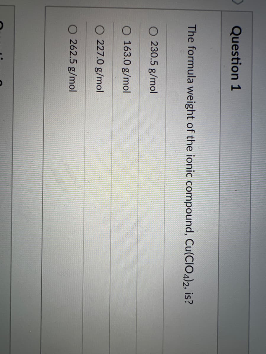 Question 1
The formula weight of the ionic compound, Cu(CIO4)2, is?
O 230.5 g/mol
O 163.0 g/mol
O 227.0 g/mol
O 262.5 g/mol
