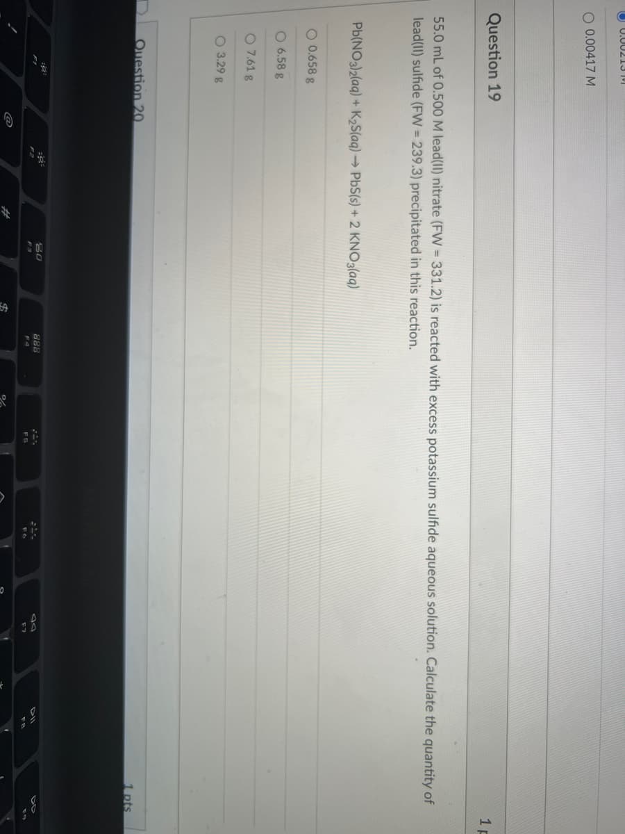 U 0.00213 11
O 0.00417 M
Question 19
1 p
55.0 mL of 0.500 M lead(II) nitrate (FW = 331.2) is reacted with excess potassium sulfide aqueous solution. Calculate the quantity of
lead(II) sulfide (FW = 239.3) precipitated in this reaction.
Pb(NO3)2(aq) + K2S(aq) → PbS(s) + 2 KNO3(aq)
O 0.658 g
O 6.58 g
O 7.61 g
O 3.29 g
Question 20.
1 pts
80
888
F3
F4
%24
