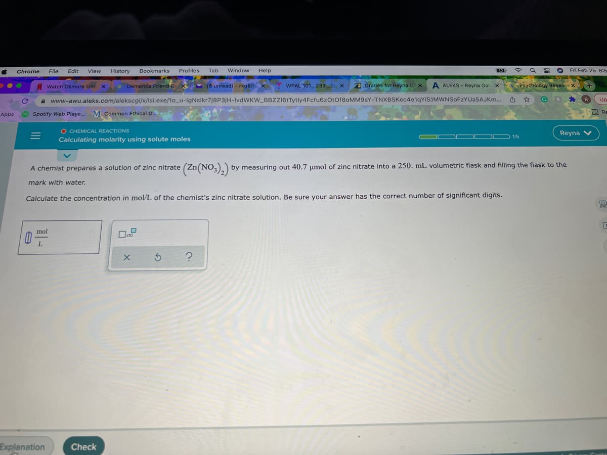 Chrome
File
Edit
View
History
Bookmarks
Profiles
Tab
Window
Help
O Fri Feb 25 8:5
| Watch Gilmore Girl x
* Dementia Friend Co
(8 unread) - rkg86 X
WPAL 101_ 233 _S X
Grades for Reyna G x
A ALEKS - Reyna Gar X
Psychology Resear X
A www-awu.aleks.com/alekscgi/x/Isl.exe/1o_u-IgNslkr7j8P3jH-IvdWKW_BBZZI6tTytly4Fcfu6zOtOf8oMM9sY-TNXBSKec4e1gYiS1MWNSOFZYUa5AJKm..
R
Up
国Re
Apps
Spotify Web Playe. M Common Ethical D.
O CHEMICAL REACTIONS
Calculating molarity using solute moles
Reyna V
OD 1/5
A chemist prepares a solution of zinc nitrate (Zn(NO,). by measuring out 40.7 µmol of zinc nitrate into a 250. mL volumetric flask and filling the flask to the
mark with water.
Calculate the concentration in mol/L of the chemist's zinc nitrate solution. Be sure your answer has the correct number of significant digits.
圖
mol
Explanation
Check
