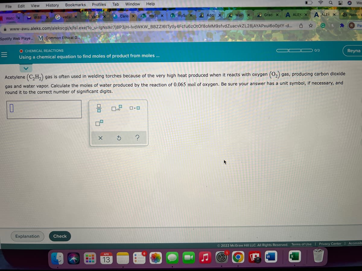 Bookmarks Profiles Tab
Window Help
? Q 2 O We
File
Edit
View
History
Care xs mySe x
3 myse x d Add/ X a Main x
A ALEK X
A ALEK X
O New >
Grad X
Watc x
-
dt88 X
G vacat x Vaca
O * G * R Par
www-awu.aleks.com/alekscgi/x/lsl.exe/1o_u-IgNslkr7j8P3jH-IvdWKW_BBZZ16tTytly4Fcfu6zOtOf8oMM9sfvdZuacvkZL28jAYAPxui600ptY-d.
Spotify Web Playe. M Common Ethical D.
O CHEMICAL REACTIONS
O 0/3
Reyna
Using a chemical equation to find moles of product from moles ...
Acetylene (C,H,) gas is often used in welding torches because of the very high heat produced when it reacts with oxygen (0,) gas, producing carbon dioxide
gas and water vapor. Calculate the moles of water produced by the reaction of 0.065 mol of oxygen. Be sure your answer has a unit symbol, if necessary, and
round it to the correct number of significant digits.
Explanation
Check
© 2022 McGraw Hill LLC. All Rights Reserved. Terms of Use | Privacy Center
APR
W
13
