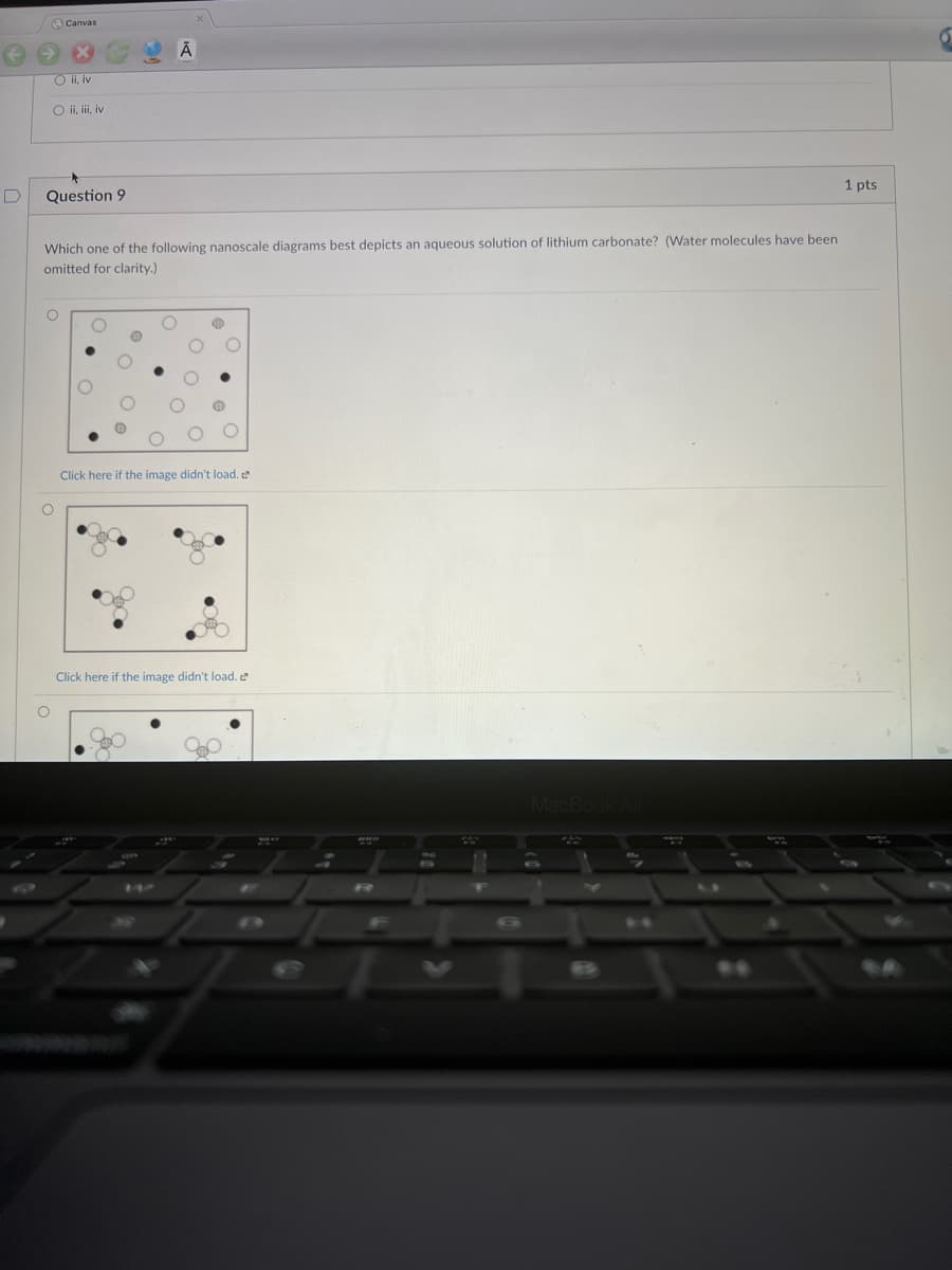 /O Canvas
O i, iv
O ii, ii, iv
1 pts
Question 9
Which one of the following nanoscale diagrams best depicts an aqueous solution of lithium carbonate? (Water molecules have been
omitted for clarity.)
Click here if the image didn't load.
Click here if the image didn't load.
