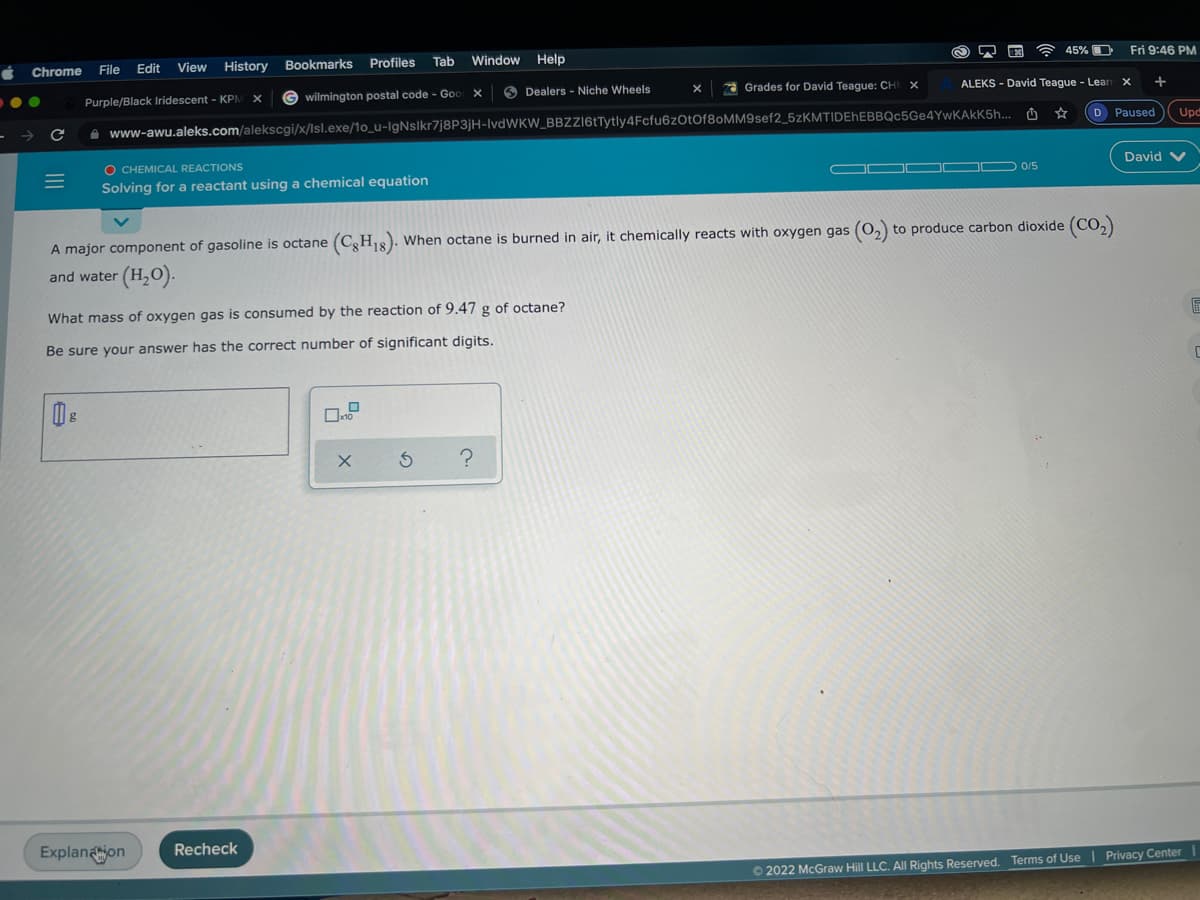 Chrome
File
Edit
View
History
Bookmarks Profiles
Tab
Window
Help
45% O
Fri 9:46 PM
Purple/Black Iridescent - KPN
G wilmington postal code - Goo x
O Dealers - Niche Wheels
a Grades for David Teague: CH
ALEKS - David Teague - Lear
X +
A www-awu.aleks.com/alekscgi/x/lsl.exe/1o_u-IgNslkr7j8P3jH-IVDWKW_BBZzi6tTytly4Fcfu6zOtOf8oMM9sef2_5zKMTIDEhEBBQc5Ge4YwKAkK5h...
D Paused
Upd
O CHEMICAL REACTIONS
David V
Solving for a reactant using a chemical equation
A major component of gasoline is octane (C,H18). When octane is burned in air, it chemically reacts with oxygen gas (0, to produce carbon dioxide (CO,)
and water
(H,0).
What mass of oxygen gas is consumed by the reaction of 9.47 g of octane?
Be sure your answer has the correct number of significant digits.
Explanajon
Recheck
O 2022 McGraw Hill LLC. All Rights Reserved. Terms of Use | Privacy Center
