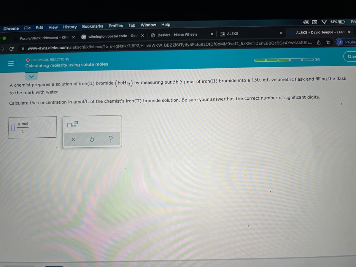 Chrome
File
Edit
View
History
Bookmarks Profiles
Tab
Window Help
51% O
Fri
Purple/Black Iridescent - KPM
G wilmington postal code - Goo X
O Dealers - Niche Wheels
A ALEKS
ALEKS - David Teague - Learr x
->
A www-awu.aleks.com/alekscgi/x/lsl.exe/1o_u-IgNslkr7j8P3jH-IvdWKW_BBZZl6tTytly4Fcfu6z0tof8oMM9sef2_5zKMTIDEhEBBQc5Ge4YwKAkK5h... û
D Pause
O CHEMICAL REACTIONS
Dav
3/5
Calculating molarity using solute moles
A chemist prepares a solution of iron(II) bromide (FeBr,) by measuring out 56.5 µmol of iron(II) bromide into a 150. mL volumetric flask and filling the flask
to the mark with water.
Calculate the concentration in umol/L of the chemist's iron(II) bromide solution. Be sure your answer has the correct number of significant digits.
u mol
