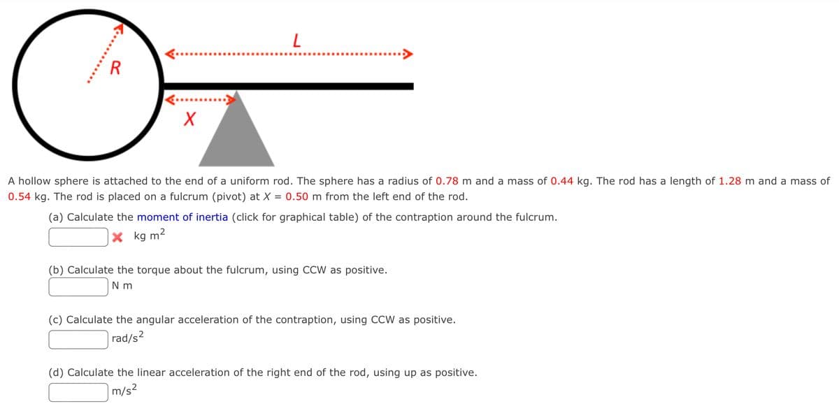 A hollow sphere is attached to the end of a uniform rod. The sphere has a radius of 0.78 m and a mass of 0.44 kg. The rod has a length of 1.28 m and a mass of
0.54 kg. The rod is placed on a fulcrum (pivot) at X = 0.50 m from the left end of the rod.
(a) Calculate the moment of inertia (click for graphical table) of the contraption around the fulcrum.
X kg m2
(b) Calculate the torque about the fulcrum, using CCW as positive.
N m
(c) Calculate the angular acceleration of the contraption, using CCW as positive.
|rad/s?
(d) Calculate the linear acceleration of the right end of the rod, using up as positive.
m/s?
