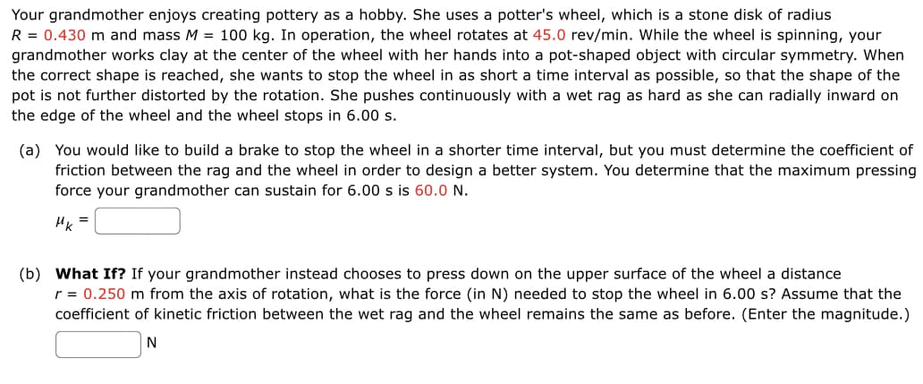 Your grandmother enjoys creating pottery as a hobby. She uses a potter's wheel, which is a stone disk of radius
R = 0.430 m and mass M = 100 kg. In operation, the wheel rotates at 45.0 rev/min. While the wheel is spinning, your
grandmother works clay at the center of the wheel with her hands into a pot-shaped object with circular symmetry. When
the correct shape is reached, she wants to stop the wheel in as short a time interval as possible, so that the shape of the
pot is not further distorted by the rotation. She pushes continuously with a wet rag as hard as she can radially inward on
the edge of the wheel and the wheel stops in 6.00 s.
(a) You would like to build a brake to stop the wheel in a shorter time interval, but you must determine the coefficient of
friction between the rag and the wheel in order to design a better system. You determine that the maximum pressing
force your grandmother can sustain for 6.00 s is 60.0 N.
HK
(b) What If? If your grandmother instead chooses to press down on the upper surface of the wheel a distance
r = 0.250 m from the axis of rotation, what is the force (in N) needed to stop the wheel in 6.00 s? Assume that the
coefficient of kinetic friction between the wet rag and the wheel remains the same as before. (Enter the magnitude.)
N
