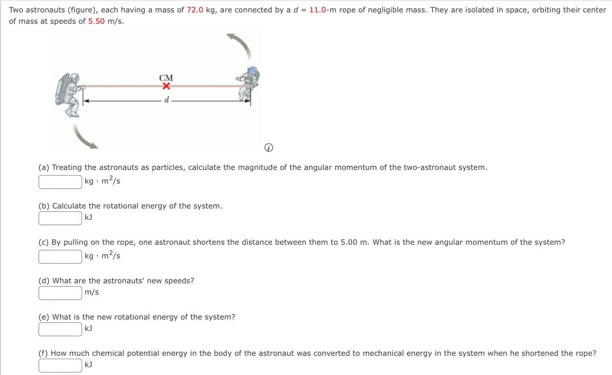 Two astronauts (figure), each having a mass of 72.0 kg, are connected by a d = 11.0-m rope of negligible mass. They are isolated in space, orbiting their center
of mass at speeds of 5.50 m/s.
СМ
d
(a) Treating the astronauts as particles, calculate the magnitude of the angular momentum of the two-astronaut system.
kg · m²/s
(b) Calculate the rotational energy of the system.
kJ
(c) By pulling on the rope, one astronaut shortens the distance between them to 5.00 m. What is the new angular momentum of the system?
kg · m²/s
(d) What are the astronauts' new speeds?
m/s
(e) What is the new rotational energy of the system?
kJ
(f) How much chemical potential energy in the body of the astronaut was converted to mechanical energy in the system when he shortened the rope?
kJ
