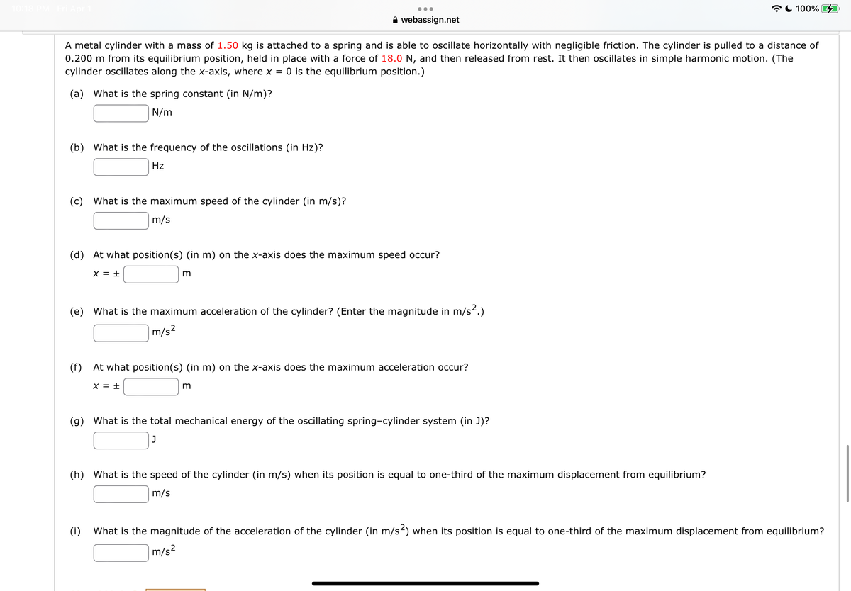 *L 100%
A webassign.net
A metal cylinder with a mass of 1.50 kg is attached to a spring and is able to oscillate horizontally with negligible friction. The cylinder is pulled to a distance of
0.200 m from its equilibrium position, held in place with a force of 18.0 N, and then released from rest. It then oscillates in simple harmonic motion. (The
cylinder oscillates along the x-axis, where x = 0 is the equilibrium position.)
(a) What is the spring constant (in N/m)?
N/m
(b) What is the frequency of the oscillations (in Hz)?
Hz
(c) What is the maximum speed of the cylinder (in m/s)?
m/s
(d) At what position(s) (in m) on the x-axis does the maximum speed occur?
X = ±
(e) What is the maximum acceleration of the cylinder? (Enter the magnitude in m/s.)
m/s2
(f) At what position(s) (in m) on the x-axis does the maximum acceleration occur?
X = ±
(g) What is the total mechanical energy of the oscillating spring-cylinder system (in J)?
J
(h) What is the speed of the cylinder (in m/s) when its position is equal to one-third of the maximum displacement from equilibrium?
m/s
(i)
What is the magnitude of the acceleration of the cylinder (in m/s) when its position is equal to one-third of the maximum displacement from equilibrium?
m/s?
