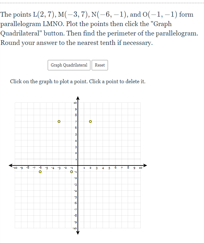 The points L(2, 7), M(-3, 7), N(-6, –1), and O(-1, –1) form
parallelogram LMNO. Plot the points then click the "Graph
Quadrilateral" button. Then find the perimeter of the parallelogram.
Round your answer to the nearest tenth if necessary.
Graph Quadrilateral Reset
Click on the graph to plot a point. Click a point to delete it.
10
8
6
5.
3
2
-10 -9
-3
3
6.
10
O -1
-2
-3
-4
-5
-6
-7
-8
-9
10
1.
+
