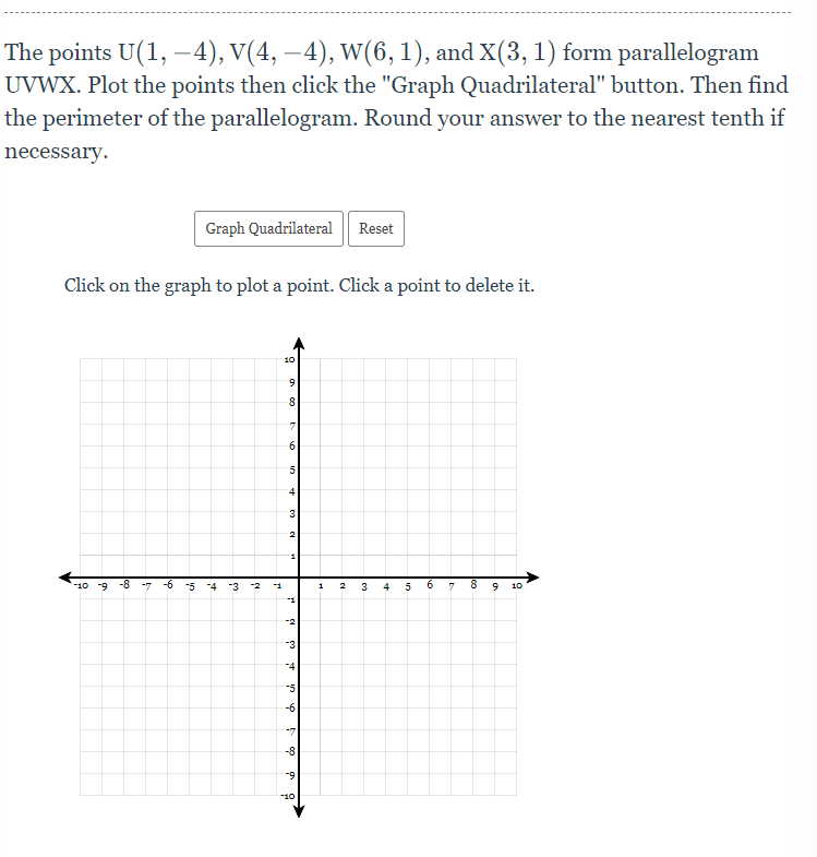 The points U(1, –4), V(4, –4), W(6, 1), and X(3, 1) form parallelogram
UVWX. Plot the points then click the "Graph Quadrilateral" button. Then find
the perimeter of the parallelogram. Round your answer to the nearest tenth if
-
necessary.
Graph Quadrilateral
Reset
Click on the graph to plot a point. Click a point to delete it.
10
6.
8
5
4
3.
-10 -9
-8
-6
-5
-4
-3
1
3
4
5
10
-3
-4
-6
-8
-9
10
in
Ico
