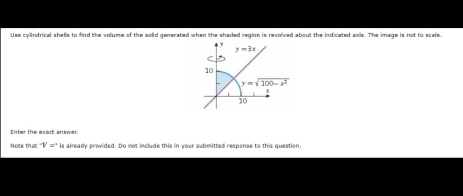 Use cylindrical shells to find the volume of the solid generated when the shaded region is revolved about the indicated axis. The image is not to scale.
y =3x
10
y =V100–x2
10
Enter the exact answer.
Note that "V =" is already provided. Do not include this in your submitted response to this question.
