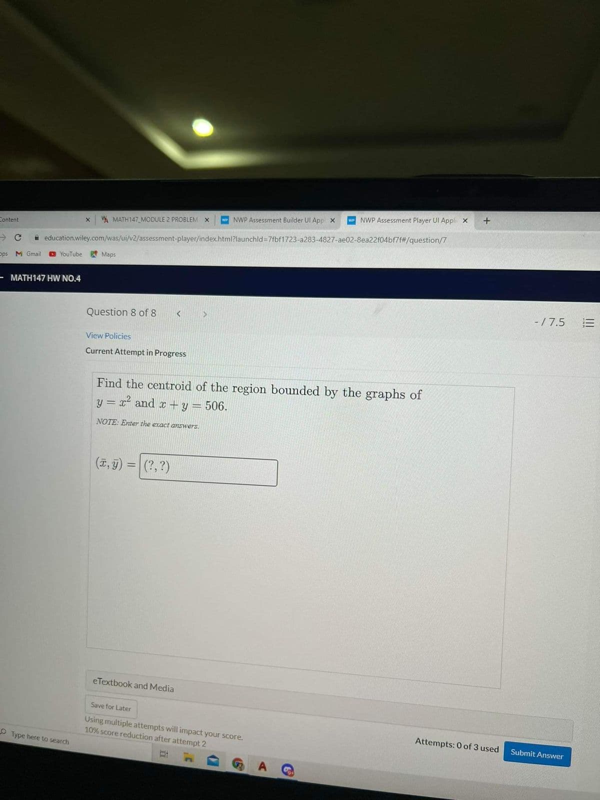 NWP Assessment Player UI Appli x
NWP Assessment Builder UI App x
AMATH147 MODULE 2 PROBLEM X
Content
A education.wiley.com/was/ui/v2/assessment-player/index.html?launchld=7fbf1723-a283-4827-ae02-8ea22f04bf7f#/question/7
YouTube
Maps
pps M Gmail
- MATH147 HW NO.4
-/ 7.5
三
Question 8 of 8
View Policies
Current Attempt in Progress
Find the centroid of the region bounded by the graphs of
y = x² and x + y = 506.
NOTE: Enter the exact aIswers,
(T, 9) :
(?, ?)
%3D
eTextbook and Media
Save for Later
Using multiple attempts will impact your score.
10% score reduction after attempt 2
Attempts: 0 of 3 used
Submit Answer
O Type here to search
