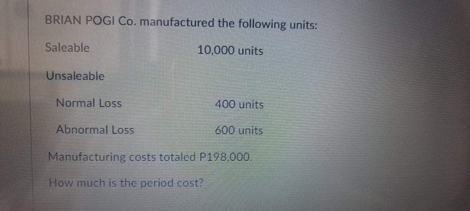 BRIAN POGI Co. manufactured the following units:
Saleable
10,000 units
Unsaleable
Normal Loss
400 units
Abnormal Loss
600 units
Manufacturing costs totaled P198.000.
How much is the period cost?
