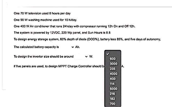 One 70 W television used 6 hours per day
One 90 W washing machine used for 10 h/day.
One 400 W Air conditioner that runs 24hday with compressor running 12h On and Off 12h.
The system is powered by 12VDC, 220 Wp panel, and Sun Hours is 8.8
To design energy storage system, 60% depth of diode (DOD%), battery loss 85%, and frive days of autonomy,
The calculated battery capacity is
v Ah.
To design the invertor size should be around
600
3000
if five panels are used, to design MPPT Charge Controller should b
235
4000
400
114
5000
216
182
700
