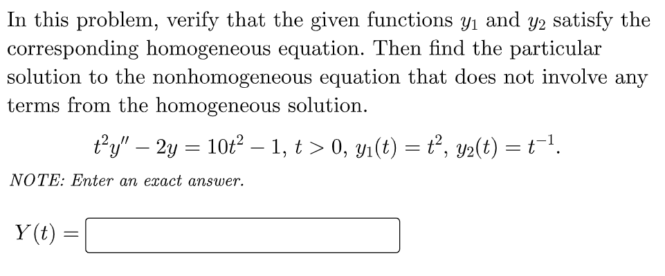 In this problem, verify that the given functions
corresponding homogeneous equation. Then find the particular
solution to the nonhomogeneous equation that does not involve any
terms from the homogeneous solution.
Ул аnd
Y2 satisfy the
ty" – 2y = 10t2 – 1, t > 0, y1(t) = t², y2(t) = t-1.
NOTE: Enter an exact answer.
Y (t) :
