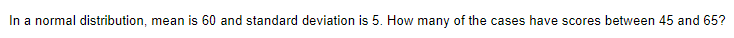 In a normal distribution, mean is 60 and standard deviation is 5. How many of the cases have scores between 45 and 65?
