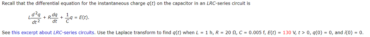 Recall that the differential equation for the instantaneous charge q(t) on the capacitor in an LRC-series circuit is
+R dq
dt 2
= E(t).
C
dt
See this excerpt about LRC-series circuits. Use the Laplace transform to find q(t) when L = 1 h, R = 20 N, C = 0.005 f, E(t) = 130 V, t > 0, q(0) = 0, and i(0) = 0.
