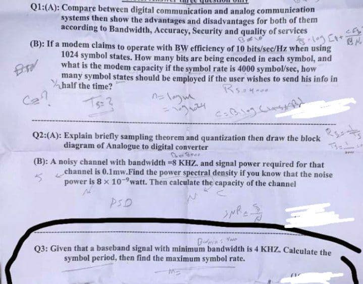 Q1:(A): Compare between digital communication and analog communication
systems then show the advantages and disadvantages for both of them
according to Bandwidth, Accuracy, Security and quality of services
BE
- [+
(B): If a modem claims to operate with BW efficiency of 10 bits/sec/Hz when using
1024 symbol states. How many bits are being encoded in each symbol, and
what is the modem capacity if the symbol rate is 4000 symbol/sec, how
Bsd
many symbol states should be employed if the user wishes to send his info in
half the time?
Rs 4.00
$= 2
Co Blog Clas
Q2:(A): Explain briefly sampling theorem and quantization then draw the block
diagram of Analogue to digital converter
The Four
(B): A noisy channel with bandwidth -8 KHZ. and signal power required for that
channel is 0.1mw.Find the power spectral density if you know that the noise
5
power is 8 x 10-watt. Then calculate the capacity of the channel
PSD
SNR=3
Bimin
Your
Q3: Given that a baseband signal with minimum bandwidth is 4 KHZ. Calculate the
symbol period, then find the maximum symbol rate.
(1
BN.