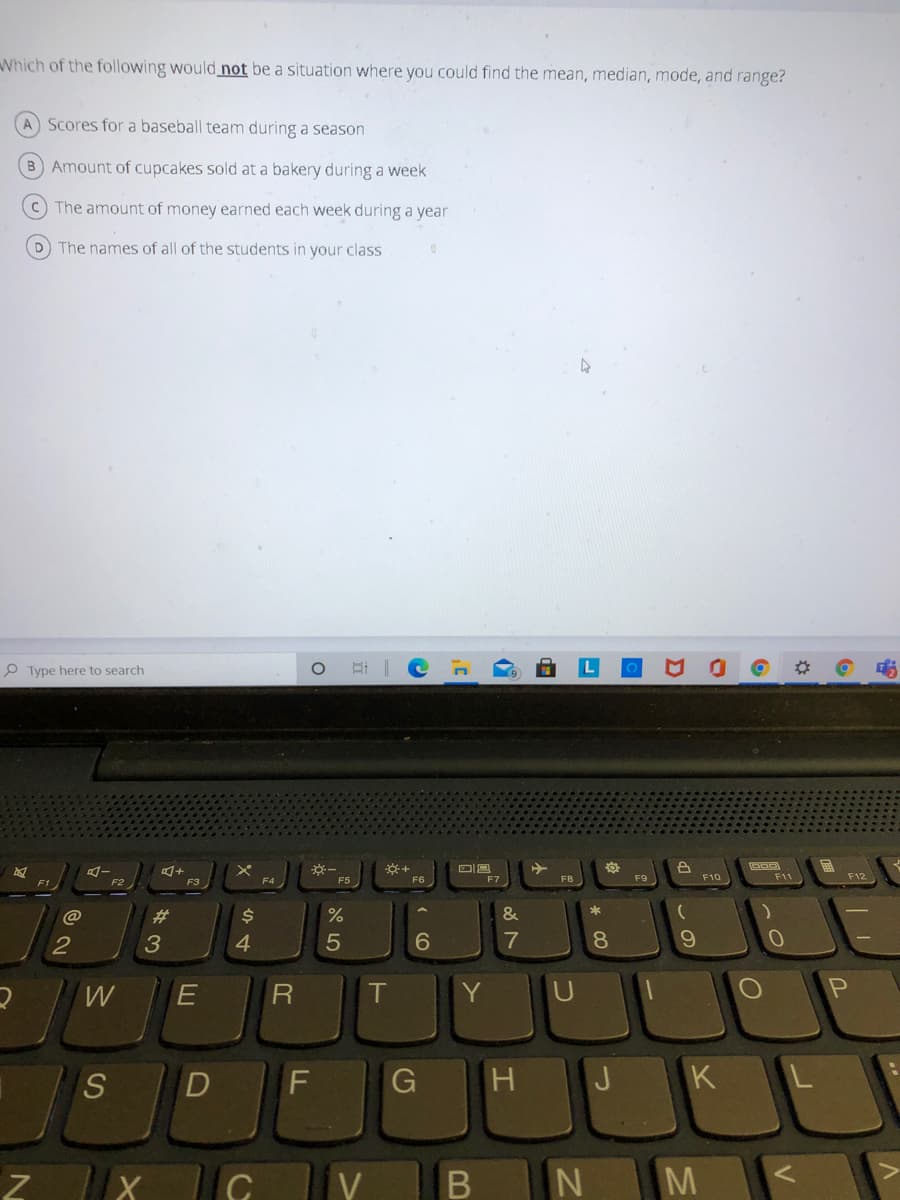 Which of the following would not be a situation where you could find the mean, median, mode, and range?
A Scores for a baseball team during a season
B Amount of cupcakes sold at a bakery during a week
c) The amount of money earned each week during a year
D The names of all of the students in your class
P Type here to search
F5
F8
F9
F10
F11
F12
F2
@
%23
$4
%
&
4.
6.
7
8.
T
Y
G
H
J
K
V
M
