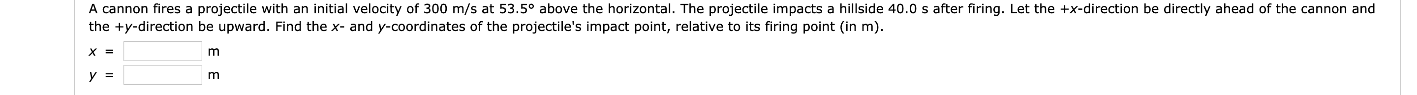 A cannon fires a projectile with an initial velocity of 300 m/s at 53.5° above the horizontal. The projectile impacts a hillside 40.0 s after firing. Let the +x-direction be directly ahead of the cannon and
the +y-direction be upward. Find the x- and y-coordinates of the projectile's impact point, relative to its firing point (in m).
х 3
