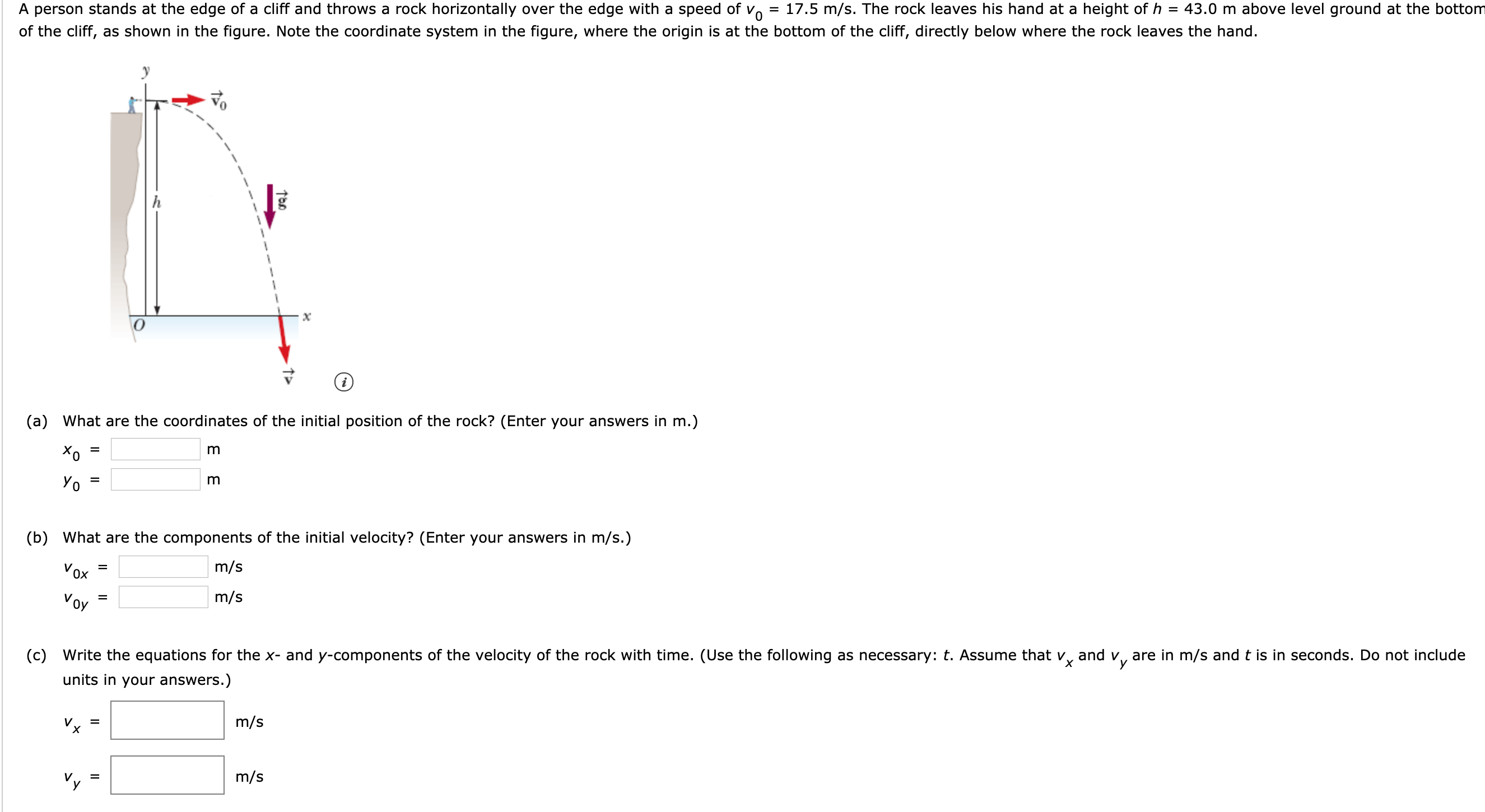 43.0 m above level ground at the bottom
17.5 m/s. The rock leaves his hand at a height of h
A person stands at the edge of a cliff and throws a rock horizontally over the edge with a speed of vo
of the cliff, as shown in the figure. Note the coordinate system in the figure, where the origin is at the bottom of the cliff, directly below where the rock leaves the hand.
х
(a) What are the coordinates of the initial position of the rock? (Enter your answers in m.)
%3D
Уo 3
(b) What are the components of the initial velocity? (Enter your answers in m/s.)
m/s
Vox
m/s
Voy
%D
х
(c) Write the equations for the x- and y-components of the velocity of the rock with time. (Use the following as necessary: t. Assume that v, and v, are in m/s and t is in seconds. Do not include
units in your answers.)
m/s
Vx
%D
m/s
V.
II
