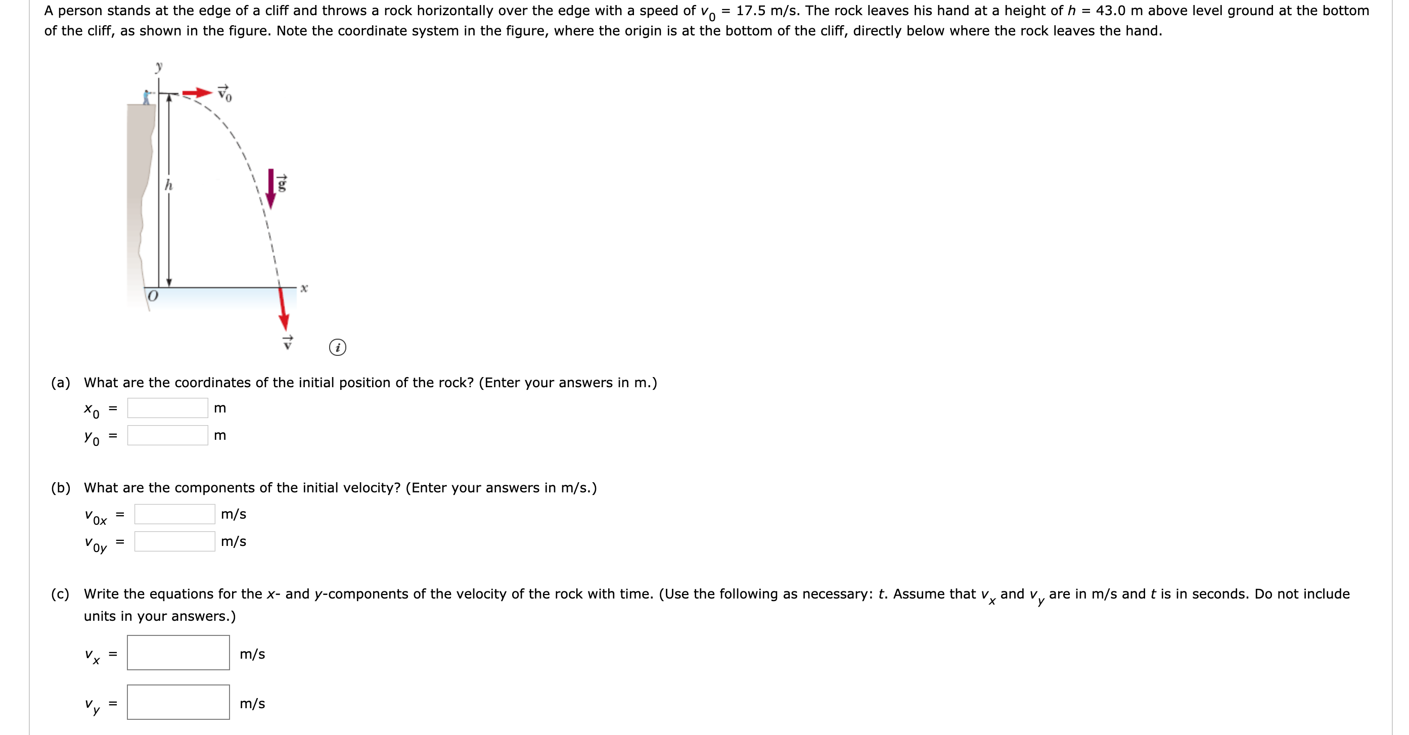 43.0 m above level ground at the bottom
A person stands at the edge of a cliff and throws a rock horizontally over the edge with a speed of vo = 17.5 m/s. The rock leaves his hand at a height of h
of the cliff, as shown in the figure. Note the coordinate system in the figure, where the origin is at the bottom of the cliff, directly below where the rock leaves the hand.
(a) What are the coordinates of the initial position of the rock? (Enter your answers in m.)
Yo
(b) What are the components of the initial velocity? (Enter your answers in m/s.)
m/s
Vox
m/s
Voy
Vx
(c) Write the equations for the x- and y-components of the velocity of the rock with time. (Use the following as necessary: t. Assume that v, and v, are in m/s and t is in seconds. Do not include
units in your answers.)
m/s
%D
m/s
Vy
