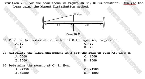 Situation 20. For the beam shown in Figure AN-35, EI is constant. Analyse the
REVIEW INNOVATY dist
FOT ONS
beam using
the Moment Distribution method.
2000m
3m
20 kN/m
3m
60. Determine the moment at C, in N-m.
A. -2250
B. +2250
Figure AN-35
58. Find is the distribution factor at B for span AB, in percent.
A. 60
C. 50
B. 40
D. 25
REVIEW INNOVATIONS
59. Calculate the fixed-end moment at B for the load on span AB,
A. 5000
C. 6000
B. 8000
D. 9000
D. -4500
ENTWOVATIONS
IONS