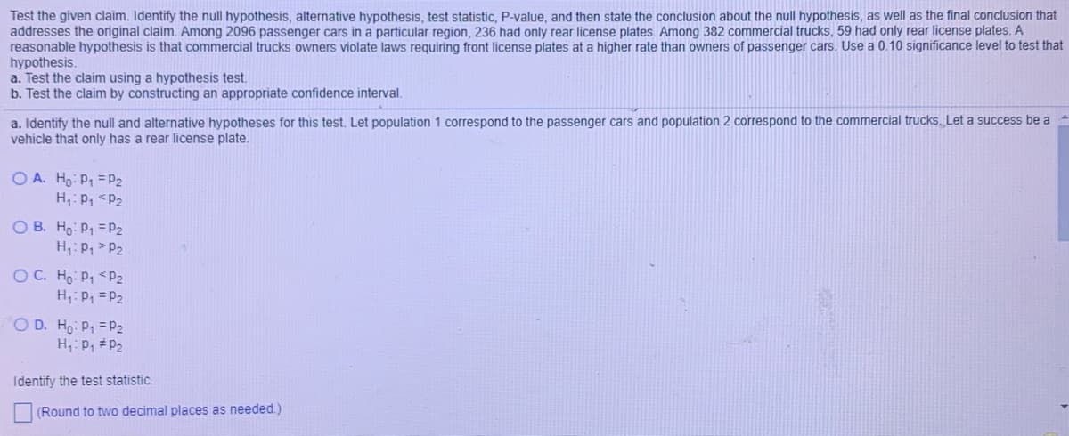 Test the given claim. Identify the null hypothesis, alternative hypothesis, test statistic, P-value, and then state the conclusion about the null hypothesis, as well as the final conclusion that
addresses the original claim. Among 2096 passenger cars in a particular region, 236 had only rear license plates. Among 382 commercial trucks, 59 had only rear license plates. A
reasonable hypothesis is that commercial trucks owners violate laws requiring front license plates at a higher rate than owners of passenger cars. Use a 0.10 significance level to test that
hypothesis.
a. Test the claim using a hypothesis test.
b. Test the claim by constructing an appropriate confidence interval.
a. Identify the null and alternative hypotheses for this test. Let population 1 correspond to the passenger cars and population 2 correspond to the commercial trucks. Let a success be a
vehicle that only has a rear license plate.
O A. Ho: P = P2
H:Pq <P2
O B. Ho P1 =P2
H,: P, > P2
OC. Ho: P, <P2
H,: P, = P2
O D. Ho: P1 = P2
H;: P, #P2
Identify the test statistic.
(Round to two decimal places as needed.)

