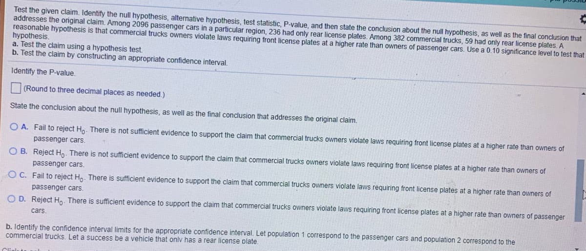 Test the given claim. Identify the null hypothesis, alternative hypothesis, test statistic, P-value, and then state the conclusion about the null hypothesis, as well as the final conclusion that
addresses the original claim. Among 2096 passenger cars in a particular region, 236 had only rear license plates. Among 382 commercial trucks, 59 had only rear license plates. A
reasonable hypothesis is that commercial trucks owners violate laws requiring front license plates at a higher rate than owners of passenger cars. Use a 0.10 significance level to test that
hypothesis.
a. Test the claim using a hypothesis test.
b. Test the claim by constructing an appropriate confidence interval.
Identify the P-value.
(Round to three decimal places as needed.)
State the conclusion about the null hypothesis, as well as the final conclusion that addresses the original claim.
O A. Fail to reject Ho. There is not sufficient evidence to support the claim that commercial trucks owners violate laws requiring front license plates at a higher rate than owners of
passenger cars.
O B. Reject Hn. There is not sufficient evidence to support the claim that commercial trucks owners violate laws requiring front license plates at a higher rate than owners of
passenger cars.
O C. Fail to reject Ho. There is sufficient evidence to support the claim that commercial trucks owners violate laws requiring front license plates at a higher rate than owners of
passenger cars.
O D. Reject Hn. There is sufficient evidence to support the claim that commercial trucks owners violate laws requiring front license plates at a higher rate than owners of passenger
cars.
b. Identify the confidence interval limits for the appropriate confidence interval. Let population 1 correspond to the passenger cars and population 2 correspond to the
commercial trucks. Let a success be a vehicle that onlv has a rear license plate.
