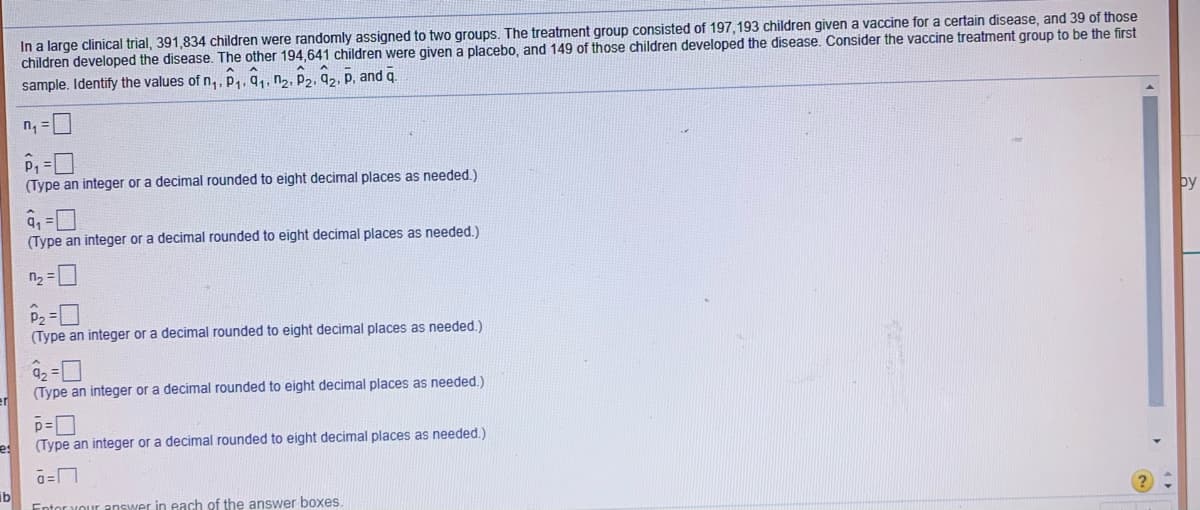 In a large clinical trial, 391,834 children were randomly assigned to two groups. The treatment group consisted of 197, 193 children given a vaccine for a certain disease, and 39 of those
children developed the disease. The other 194,641 children were given a placebo, and 149 of those children developed the disease. Consider the vaccine treatment group to be the first
sample. Identify the values of n,, P,, q,, n½, P2, q2, P, and q.
n, =
(Type an integer or a decimal rounded to eight decimal places as needed.)
by
(Type an integer or a decimal rounded to eight decimal places as needed.)
n2 =
P2 =
(Type an integer or a decimal rounded to eight decimal places as needed.)
a2 =
(Type an integer or a decimal rounded to eight decimal places as needed.)
es
(Type an integer or a decimal rounded to eight decimal places as needed.)
ib
Swer in each of the answer boxes.
