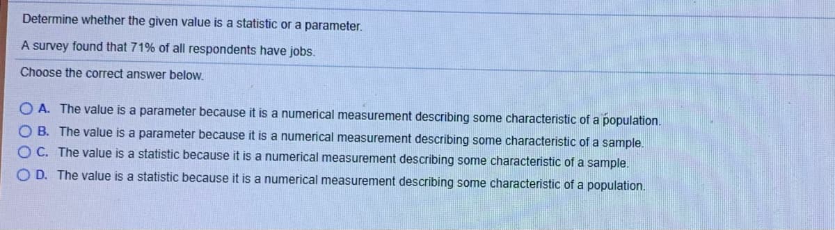 **Determine whether the given value is a statistic or a parameter.** 

A survey found that 71% of all respondents have jobs.

**Choose the correct answer below:**

**A.** The value is a parameter because it is a numerical measurement describing some characteristic of a population.

**B.** The value is a parameter because it is a numerical measurement describing some characteristic of a sample.

**C.** The value is a statistic because it is a numerical measurement describing some characteristic of a sample.

**D.** The value is a statistic because it is a numerical measurement describing some characteristic of a population.