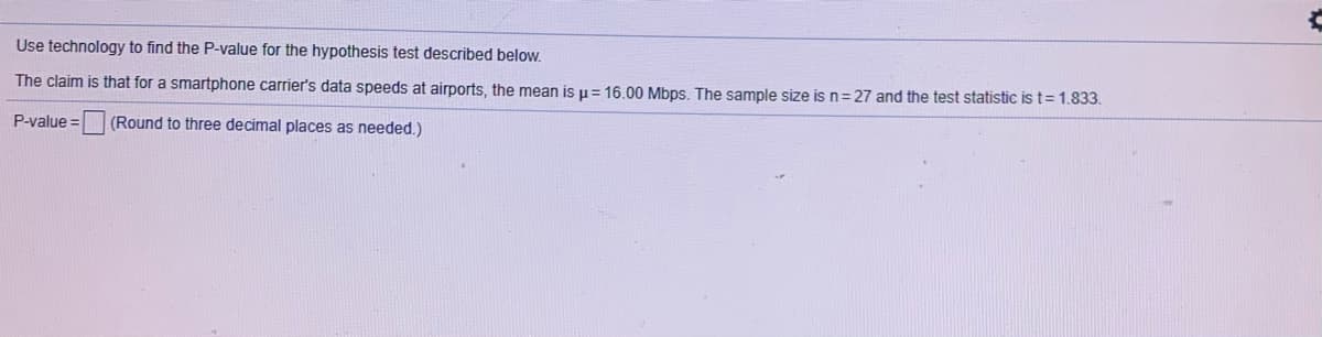 Use technology to find the P-value for the hypothesis test described below.

The claim is that for a smartphone carrier's data speeds at airports, the mean is \( \mu = 16.00 \) Mbps. The sample size is \( n = 27 \) and the test statistic is \( t = 1.833 \).

P-value = [ ] (Round to three decimal places as needed.)