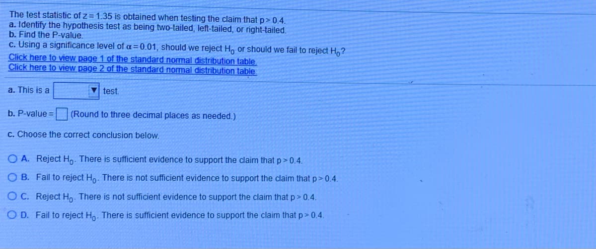 The test statistic of z = 1.35 is obtained when testing the claim that p > 0.4.

a. Identify the hypothesis test as being two-tailed, left-tailed, or right-tailed.

b. Find the P-value.

c. Using a significance level of α = 0.01, should we reject H₀ or should we fail to reject H₀?
   
Click here to view page 1 of the standard normal distribution table.
Click here to view page 2 of the standard normal distribution table.

a. This is a [dropdown menu with options] test.

b. P-value = [input box] (Round to three decimal places as needed.)

c. Choose the correct conclusion below.
   - O A. Reject H₀. There is sufficient evidence to support the claim that p > 0.4.
   - O B. Fail to reject H₀. There is not sufficient evidence to support the claim that p > 0.4.
   - O C. Reject H₀. There is not sufficient evidence to support the claim that p > 0.4.
   - O D. Fail to reject H₀. There is sufficient evidence to support the claim that p > 0.4.