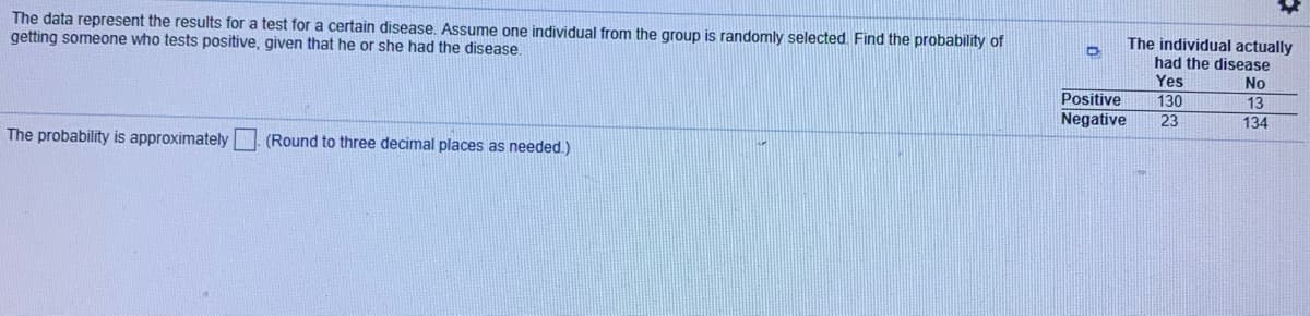### Disease Test Results Analysis

In this section, we will analyze the results of a test for a certain disease. The data provided will help us determine the probability of randomly selecting an individual who tests positive for this disease, given that he or she actually has the disease.

#### Dataset
The data below shows results for individuals who tested either positive or negative for the disease and whether they actually had the disease.

|                          | The individual actually had the disease |
|--------------------------|----------------------------------------|
|                          | Yes                                    | No                    |
| **Positive**             | 130                                    | 13                    |
| **Negative**             | 23                                     | 134                   |

#### Analysis

To find the probability that an individual who tests positive actually has the disease, we need to use the concept of conditional probability. The conditional probability is given by the formula:

\[ P(A|B) = \frac{P(A \cap B)}{P(B)} \]

Where:
- \( P(A|B) \) is the probability of event A occurring given that event B has occurred.
- \( P(A \cap B) \) is the probability of both events A and B occurring.
- \( P(B) \) is the probability of event B occurring.

In our context:
- Event A is "the individual actually has the disease."
- Event B is "the individual tests positive."

From the table:
- \( P(A \cap B) \) = Number of individuals who tested positive and actually had the disease = 130.
- \( P(B) \) = Total number of individuals who tested positive = 130 (Yes) + 13 (No) = 143.

Therefore, the probability is:

\[ P(\text{Has disease | Positive}) = \frac{130}{143} \approx 0.909 \]

#### Conclusion

The probability of selecting an individual at random who tests positive and actually has the disease is approximately **0.909** (rounded to three decimal places). This means that there is about a 90.9% chance that an individual who tests positive truly has the disease.