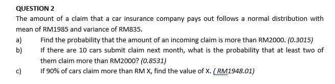 QUESTION 2
The amount of a claim that a car insurance company pays out follows a normal distribution with
mean of RM1985 and variance of RM835.
a)
Find the probability that the amount of an incoming claim is more than RM2000. (0.3015)
b)
If there are 10 cars submit claim next month, what is the probability that at least two of
them claim more than RM2000? (0.8531)
c)
If 90% of cars claim more than RM X, find the value of X. (RM1948.01)
