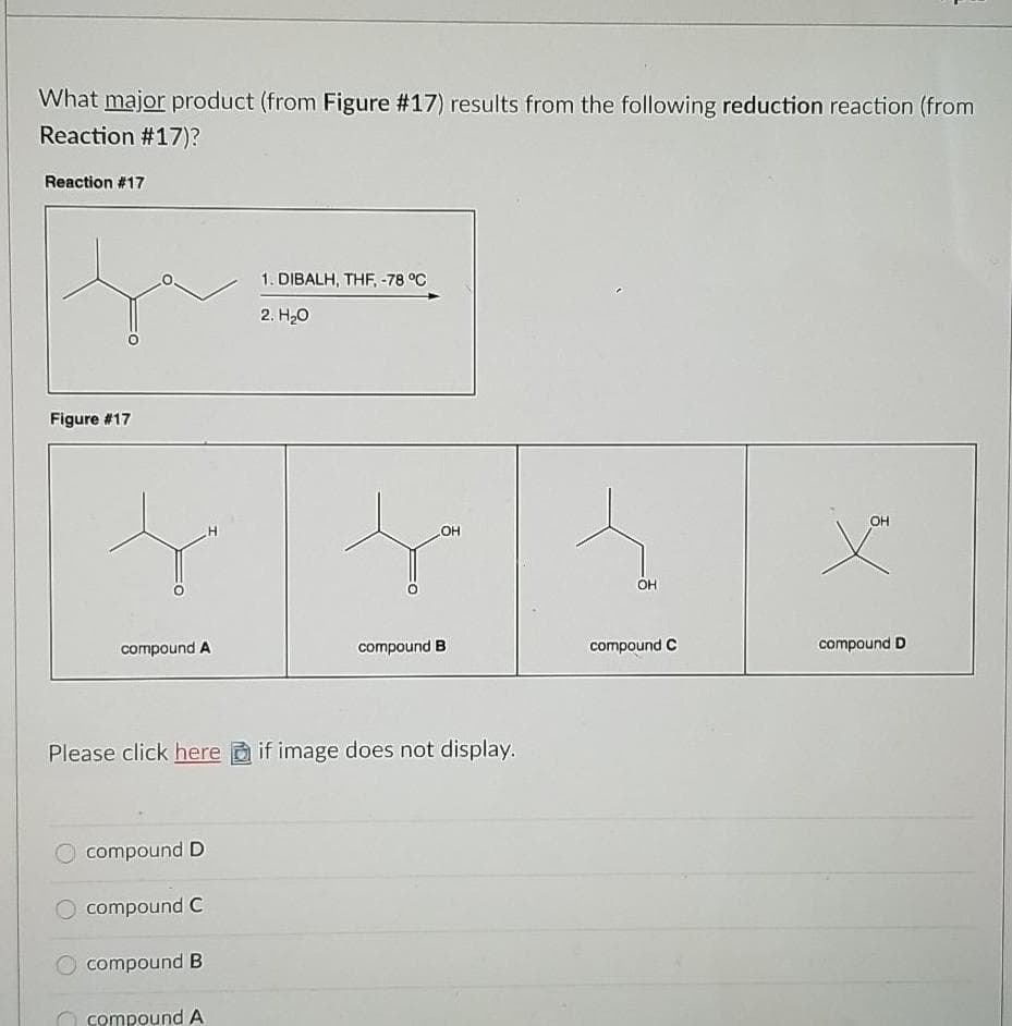 What major product (from Figure #17) results from the following reduction reaction (from
Reaction #17)?
Reaction #17
1. DIBALH, THF, -78 °C
2. H20
Figure #17
OH
OH
OH
compound A
compound B
compound C
compound D
Please click here a if image does not display.
O compound D
O compound C
O compound B
O compound A
