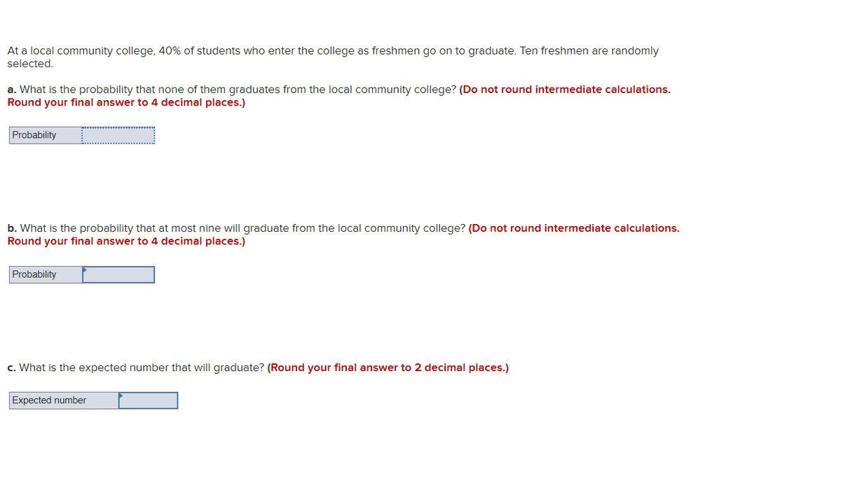 At a local community college, 40% of students who enter the college as freshmen go on to graduate. Ten freshmen are randomly
selected.
a. What is the probability that none of them graduates from the local community college? (Do not round intermediate calculations.
Round your final answer to 4 decimal places.)
Probability
b. What is the probability that at most nine will graduate from the local community college? (Do not round intermediate calculations.
Round your final answer to 4 decimal places.)
Probability
c. What is the expected number that will graduate? (Round your final answer to 2 decimal places.)
Expected number
