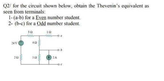 Q2/ for the cireuit shown below, obtain the Thevenin's equivalent as
seen from terminals:
1-(a-b) for a Even number student.
2- (b-c) for a Odd number student.
30
24V
40
20
sa
2A
