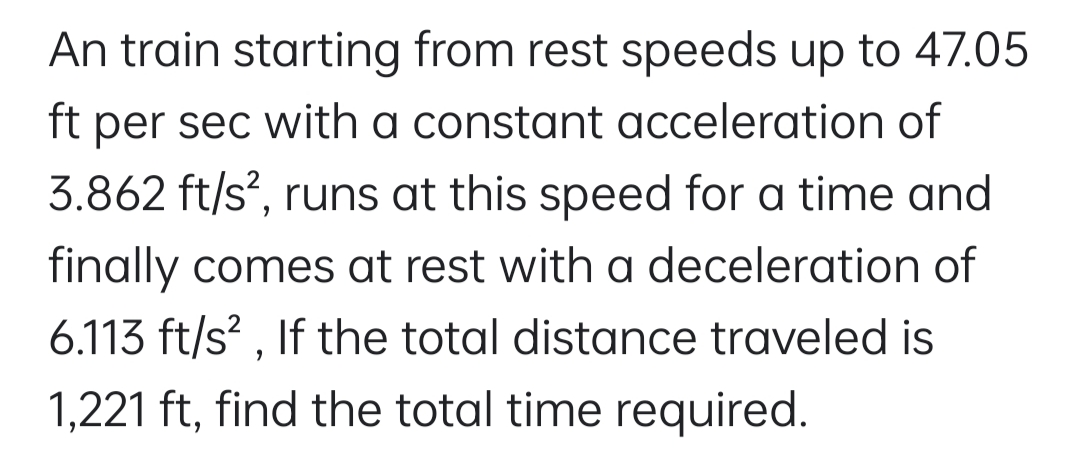 An train starting from rest speeds up to 47.05
per sec with a constant acceleration of
3.862 ft/s?, runs at this speed for a time and
ft
finally comes at rest with a deceleration of
6.113 ft/s? , If the total distance traveled is
1,221 ft, find the total time required.
