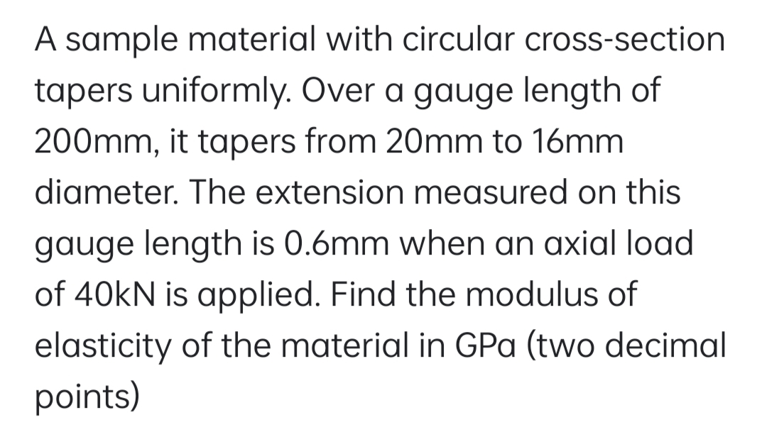 A sample material with circular cross-section
tapers uniformly. Over a gauge length of
200mm, it tapers from 20mm to 16mm
diameter. The extension measured on this
gauge length is 0.6mm when an axial load
of 40kN is applied. Find the modulus of
elasticity of the material in GPa (two decimal
points)
