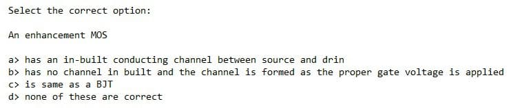 Select the correct option:
An enhancement MOS
a> has an in-built conducting channel between source and drin
b> has no channel in built and the channel is formed as the proper gate voltage is applied
c> is same as a BJT
d> none of these are correct
