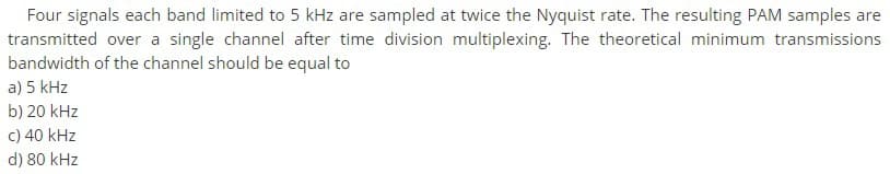 Four signals each band limited to 5 kHz are sampled at twice the Nyquist rate. The resulting PAM samples are
transmitted over a single channel after time division multiplexing. The theoretical minimum transmissions
bandwidth of the channel should be equal to
a) 5 kHz
b) 20 kHz
c) 40 kHz
d) 80 kHz
